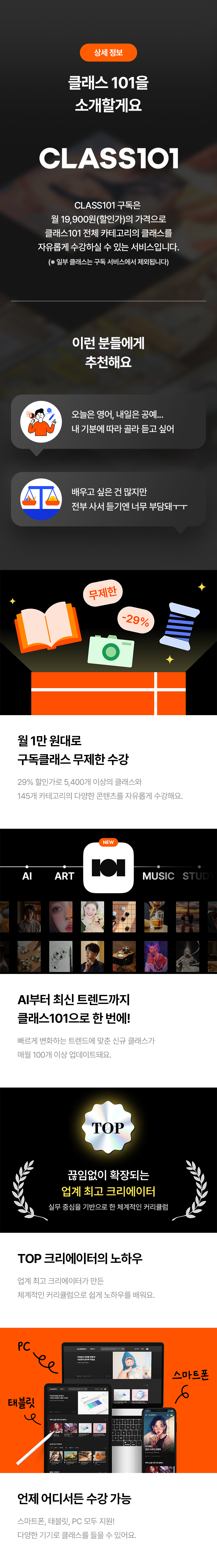 상세 정보
클래스 101을 소개할게요
CLASS101
CLASS101 구독은
월 19,900원(할인가)의 가격으로
클래스101 전체 카테고리의 클래스를
자유롭게 수강할 수 있는 서비스입니다.
(※ 일부 클래스는 구독 서비스에서 제외됩니다)
이런 분들에게 추천해요
· 오늘은 영어, 내일은 공예... 내 기분에 따라 골라 듣고 싶어
· 배우고 싶은 건 많지만 전부 사서 듣기엔 너무 부담돼ㅜㅜ
월 1만 원대로 구독클래스 무제한 수강
29% 할인가로 5,400개 이상의 클래스와
145개 카테고리의 다양한 콘텐츠를 자유롭게 수강해요.
AI부터 최신 트렌드까지 클래스101으로 한 번에!
빠르게 변화하는 트렌드에 맞는 신규 클래스가
매월 100개 이상 업데이트돼요.
끊임없이 확장되는 업계 최고 크리에이터
실무 중심으로 한 체계적인 커리큘럼
TOP 크리에이터의 노하우
업계 최고 크리에이터가 만든
체계적인 커리큘럼으로 쉽게 노하우를 배워요.
언제 어디서든 수강 가능
스마트폰, 태블릿, PC 모두 지원!
다양한 기기로 클래스를 들을 수 있어요.