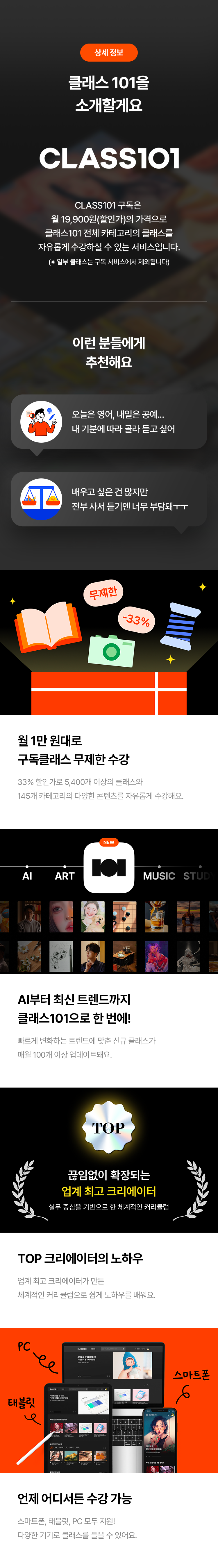 상세 정보
클래스 101을 소개할게요
CLASS101
CLASS101 구독은
월 19,900원(할인가)의 가격으로
클래스101 전체 카테고리의 클래스를
자유롭게 수강할 수 있는 서비스입니다.
(※ 일부 클래스는 구독 서비스에서 제외됩니다)
이런 분들에게 추천해요
· 오늘은 영어, 내일은 공예... 내 기분에 따라 골라 듣고 싶어
· 배우고 싶은 건 많지만 전부 사서 듣기엔 너무 부담돼ㅜㅜ
월 1만 원대로 구독클래스 무제한 수강
29% 할인가로 5,400개 이상의 클래스와
145개 카테고리의 다양한 콘텐츠를 자유롭게 수강해요.
AI부터 최신 트렌드까지 클래스101으로 한 번에!
빠르게 변화하는 트렌드에 맞는 신규 클래스가
매월 100개 이상 업데이트돼요.
끊임없이 확장되는 업계 최고 크리에이터
실무 중심으로 한 체계적인 커리큘럼
TOP 크리에이터의 노하우
업계 최고 크리에이터가 만든
체계적인 커리큘럼으로 쉽게 노하우를 배워요.
언제 어디서든 수강 가능
스마트폰, 태블릿, PC 모두 지원!
다양한 기기로 클래스를 들을 수 있어요.