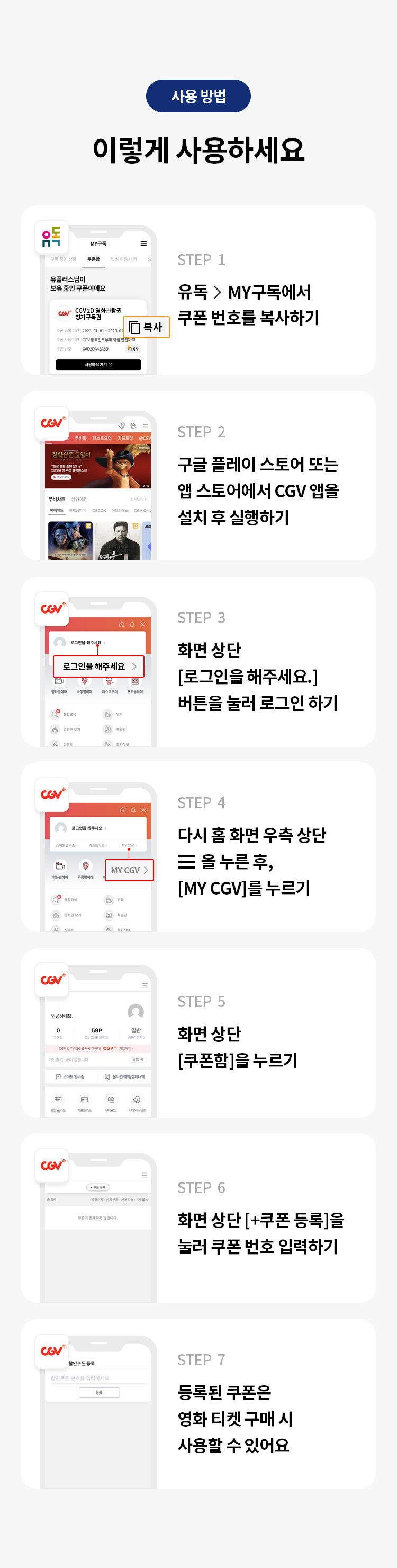 사용 방법 
이렇게 사용하세요 
STEP 1 유독> MY구독에서 쿠폰 번호를 복사하기 
STEP 2 구글 플레이 스토어 또는 앱 스토어에서 CGV 앱을 설치 후 실행하기
STEP 3 화면 상단 [로그인을 해주세요.] 버튼을 눌러 로그인 하기 
STEP 4 다시 홈 화면 우측 상단을 누른 후, [MY CGV]를 누르기 
STEP 5 화면 상단 [쿠폰함]을 누르기 
STEP 6 화면 상단 [+쿠폰 등록]을 눌러 쿠폰 번호 입력하기 
STEP 7 등록된 쿠폰은 영화 티켓 구매 시 사용할 수 있어요