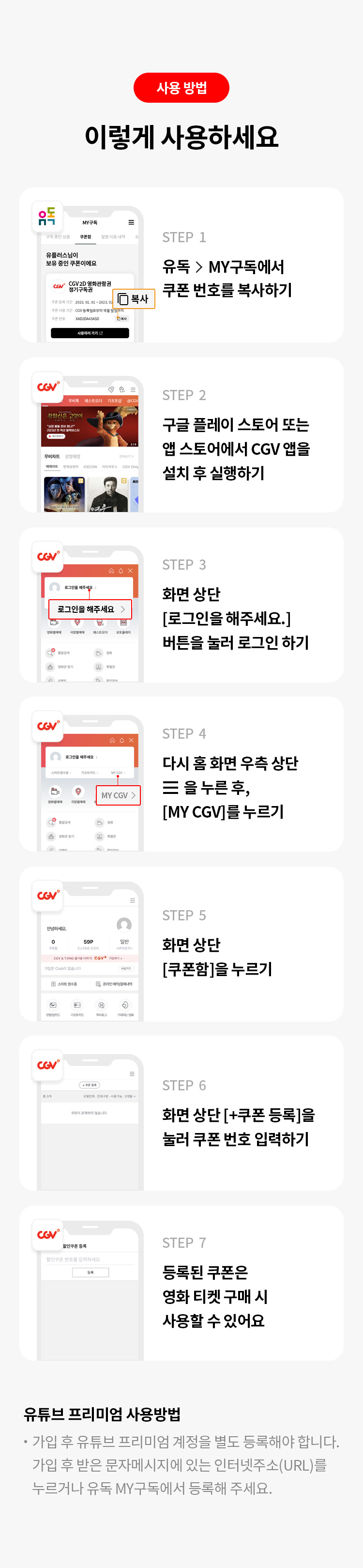 사용 방법 이렇게 사용하세요 STEP 1 유독>MY구독에서 쿠폰 번호를 복사하기 STEP 2 구글 플레이 스토어 또는 앱 스토어에서 CGV 앱을 설치 후 실행하세요. STEP 3 화면 상단 [로그인을 해주세요.] 버튼을 눌러 로그인 하기 STEP 4 다시 홈 화면 우측 상단 을 누른 후, [MY CGV]를 누르세요. STEP 5 화면 상단 [쿠폰함] 을 누르세요. STEP 6 화면 상단 [+쿠폰 등록]을 눌러 쿠폰 번호를 입력하세요. STEP 7 등록된 쿠폰은 영화 티켓 구매 시 사용할 수 잇습니다. 
유튜브 프리미엄사용 방법 가입 후 유튜브 프리미엄 계정을 별도 등록해야 합니다. 가입 후 받은 문자메세지에 있는 인터넷주소(URL)를 누르거나 유독 MY구독에서 등록해 주세요."