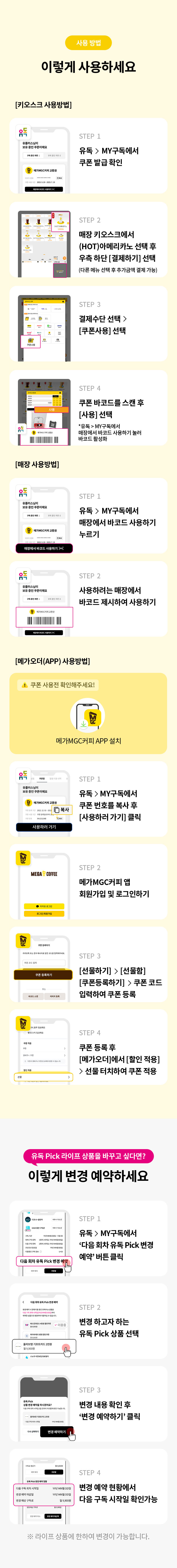 메가MGC커피 사용방법
STEP 1
유독 > MY구독에서 쿠폰 발급 확인
STEP 2
매장 키오스크에서 (HOT)아메리카노 메뉴 선택 후 우측 하단 [결제하기] 선택
(다른 메뉴 선택 후 추가금액 결제도 가능합니다)
STEP 3
결제수단 선택 > [쿠폰사용] 선택
STEP 4
쿠폰 바코드를 스캔 후 [사용] 선택
*유독 > MY구독에서 매장에서 바코드 사용하기 버튼을 눌러 바코드를 활성화

매장 사용방법
STEP 1
유독 > MY구독에서 매장에서 바코드 사용하기 버튼 누르기
STEP 2
사용하려는 매장에서 바코드 제시하여 사용하기

[메가오더(APP) 사용방법]
쿠폰 사용 전 확인해주세요!
메가MGC커피 APP을 플레이스토어 또는 앱스토어에서 설치해주세요

STEP 1
유독 > MY구독에서 쿠폰 번호를 복사하기 [사용하러 가기] 클릭
SETP 2
메가MGC커피 앱 회원가입 및 로그인하기
STEP 3
[선물하기] > [선물함] > [쿠폰등록하기] > 쿠폰 코드를 입력하여 쿠폰 등록
STEP 4
쿠폰 등록 후 [메가오더]에서 [할인 적용] > 선물 터치하여 쿠폰 적용
