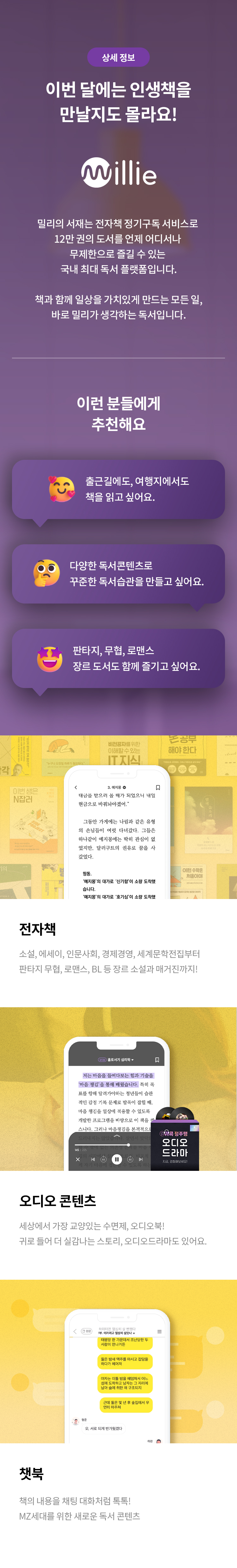 상세 정보 
이번 달에는 인생책을 만날지도 몰라요! 
willie 
밀리의 서재는 전자책 정기구독 서비스로 12만 권의 도서를 언제 어디서나 무제한으로 즐길 수 있는 국내 최대 독서 플랫폼입니다. 
책과 함께 일상을 가치있게 만드는 모든 일, 바로 밀리가 생각하는 독서입니다. 
이런 분들에게 추천해요 
출근길에도, 여행지에서도 책을 읽고 싶어요. 
다양한 독서콘텐츠로 꾸준한 독서습관을 만들고 싶어요. 
판타지,무협, 로맨스 장르 도서도 함께 즐기고 싶어요.
전자책 소설, 에세이, 인문사회, 경제경영, 세계문학전집부터 판타지 무협, 로맨스, BL 등 장르 소설과 매거진까지!
오디오 콘텐츠
세상에서 가장 교양있는 수면제, 오디오북!
귀로 들어 더 실감난느 스토리, 오디오드라마도 있어요.
챗북
책의 내용을 채팅 대화처럼 톡톡! 
MZ세대를 위한 새로운 독서 콘텐츠
