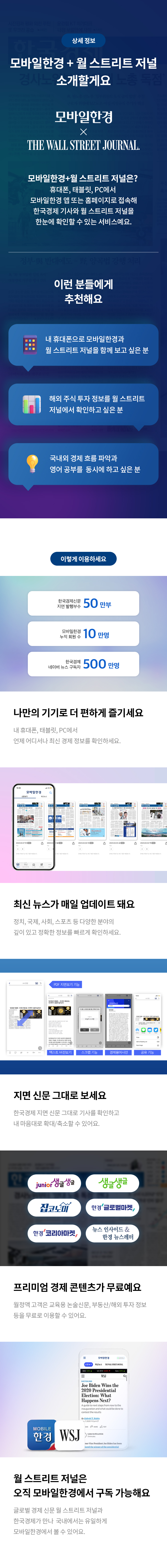 상세 정보 
모바일한경+월 스트리트 저널 소개할게요 
모바일한경 X THE WALL STREET JOURNAL. 
모바일한경+월 스트리트 저널은?
휴대폰,태블릿,PC에서 모바일한경 앱 또는 홈페이지로 접속해 한국경제 기사와 월 스트리트 저널을 한눈에 확인할 수 있는 서비스예요.
이런 분들에게 추천해요 
내 휴대폰으로 모바일한경과 월 스트리트 저널을 함께 보고 싶은 분
해외 주식 투자 정보를 월 스트리트 저널에서 확인하고 싶은 분
국내외 경제 흐름 파악과 영어 공부를 동시에 하고 싶은 분
이렇게 이용하세요
한국경제신문 지면 발행부수 50 만부 
모바일한경 누적 회원 수 10 만명 
네이버 뉴스 구독자 한국경제 500만명 
나만의 기기로 더 편하게 즐기세요
내 휴대폰, 태블릿, PC에서 언제 어디서나 최신 경제 정보를 확인하세요. 
최신 뉴스가 매일 업데이트 돼요
정치,국제,사회,스포츠 등 다양한 분야의 깊이 있고 정확한 정보를 빠르게 확인하세요.
지면 신문 그대로 보세요
한국경제 지면 신문 그대로 기사를 확인하고 내 마음대로 확대/축소할 수 있어요.
프리미엄 경제 콘텐츠가 무료예요
월정액 고객은 교육용 논술신문, 부동산/해외 투자 정보등을 무료로 이용할 수 있어요.
월 스트리트 저널은 오직 모바일한경에서 구독 가능해요
글로벌 경제 신문 월 스트리트 저널과 한국경제가 만나 국내에서는 유일하게 모바일한경에서 볼 수 있어요.