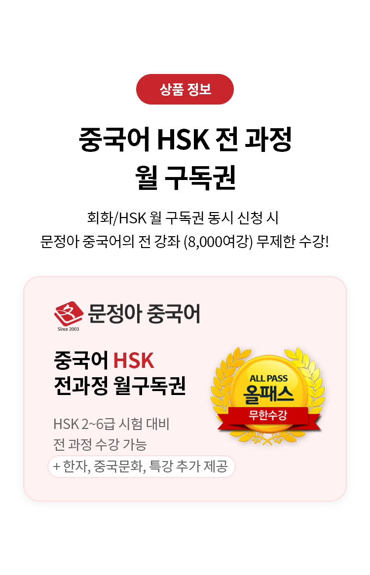 상품 정보
중국어 HSK 전 과정 월 구독권 
회화/HSK 월 구독권 동시 신청 시 문정아/중국어의 전 강좌 (8,000여강) 무제한 수강! 
문정아 중국어
중국어 HSK 전과정 월구독권 
HSK 2~6급 시험 대비 전 과정  수강 가능 
+한자, 중국문화, 특강 추가 제공