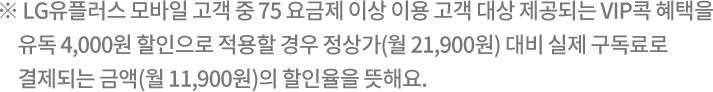 ※ LG유플러스 모바일 고객
      중 75 요금제 이상 이용 고객 대상 제공되는 VIP콕 혜택을 유독 4,000원 할인으로 적용할 경우 정상가(월 21,900원)
      대비 실제 구독료로 결제되는 금액(월 11,900원)의 할인율을 뜻해요.