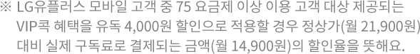 ※ LG유플러스 모바일 고객
      중 75 요금제 이상 이용 고객 대상 제공되는 VIP콕 혜택을 유독 4,000원 할인으로 적용할 경우 정상가(월 21,900원)
      대비 실제 구독료로 결제되는 금액(월 14,900원)의 할인율을 뜻해요.