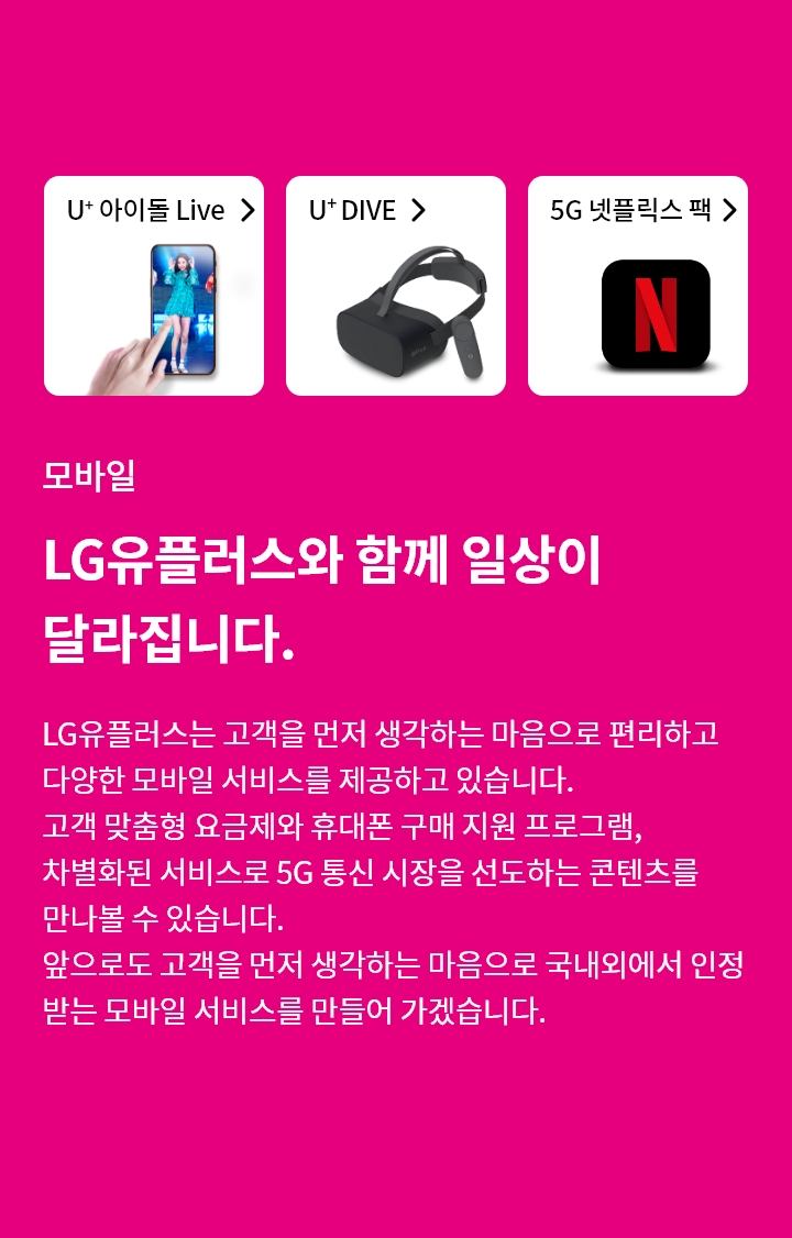모바일-LG유플러스와 함께 일상이 달라집니다. LG유플러스는 고객을 먼저 생각하는 마음으로 편리하고, 다양한 모바일 서비스를 제공하고 있습니다. 고객 맞춤형 요금제와 휴대폰 구매 지원 프로그램, 차별화된 서비스로 5G 통신 시장을 선도하는 콘텐츠를 만나볼 수 있습니다.
앞으로도 고객을 먼저 생각하는 마음으로 국내외에서 인정 받는 모바일 서비스를 만들어 가겠습니다.