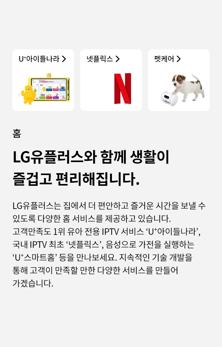 홈-LG유플러스와 함께 생활이 즐겁고 편리해집니다. LG유플러스는 집에서 더 편안하고 즐거운 시간을 보낼 수 있도록 다양한 홈 서비스를 제공하고 있습니다. 고객만족도 1위 유아 전용 IPTV 서비스 'U+'아이들나라', 국내 IPTV 최초 넷플릭스’, 음성으로 가전을 실행하는 'U+ 스마트홈' 등을 만나보세요. 지속적인 기술 개발을 통해 고객이 만족할 만한 다양한 서비스를 만들어 가겠습니다.