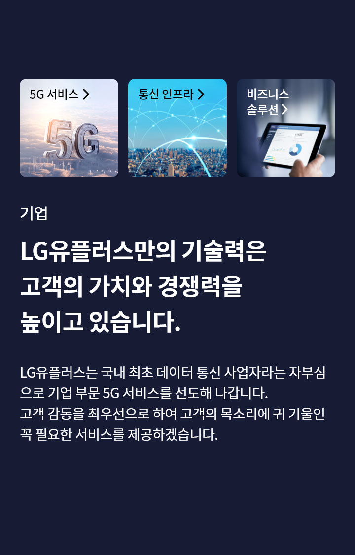 기업-LG유플러스만의 기술력은 고객의 가치와 경쟁력을 높이고 있습니다. LG유플러스는 국내 최초 데이터 통신 사업자라는 자부심 으로 기업 부문 5G 서비스를 선도해 나갑니다. 고객 감동을 최우선으로 하여 고객의 목소리에 귀 기울인 꼭 필요한 서비스를 제공하겠습니다.