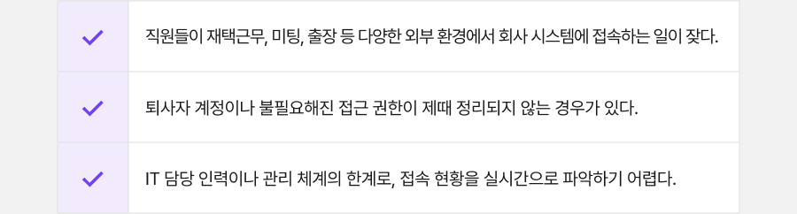 직원들이 재택근무, 미팅, 출장 등 다양한 외부 환경에서 회사 시스템에 접속하는 일이 잦다.
                                          퇴사자 계정이나 불필요해진 접근 권한이 제때 정리되지 않는 경우가 있다.
                                          IT 담당 인력이나 관리 체계의 한계로, 접속 현황을 실시간으로 파악하기 어렵다.