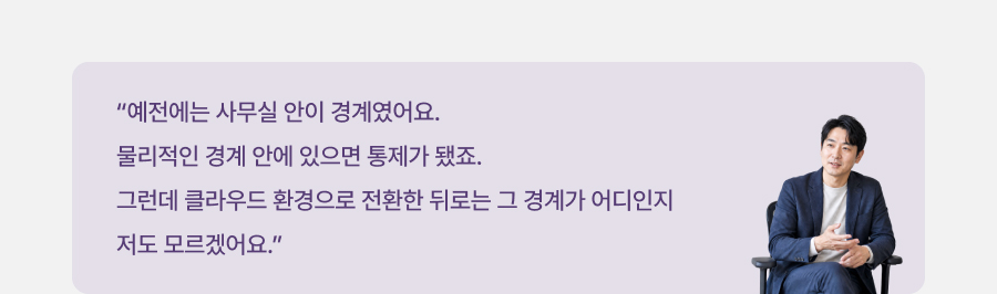 예전에는 사무실 안이 경계였어요 물리적인 경계 안에 있으면 통제가 됐죠. 그런데 클라우드 환경으로 전환한 뒤로는 그 경계가 어디인지 저도 모르겠어요.