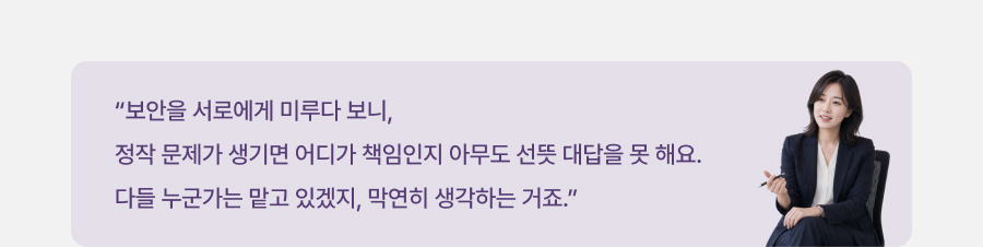 보안을 서로에게 미루다 보니, 정작 문제가 생기면 어디가 책임인지 아무도 선뜻 대답을 못 해요. 다들 누군가는 맡고 있겠지, 막연히 생각하는 거죠.