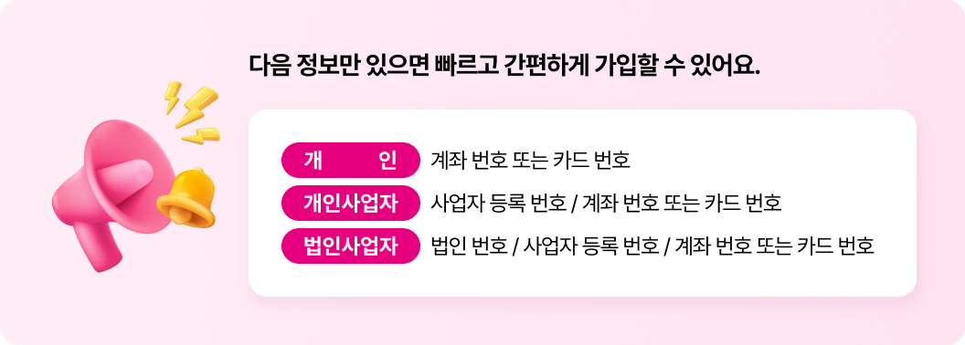 다음 정보만 있으면 빠르고 간편하게 가입할 수 있어요. 개인 : 계좌 번호 또는 카드 번호, 개인사업자 : 사업자 등록 번호 / 계좌 번호 또는 카드 번호, 법인사업자 : 법인 번호 / 사업자 등록 번호 / 계좌 번호 또는 카드 번호