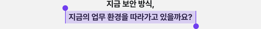 지금 보안 방식, 지금의 업무 환경을 따라가고 있을까요?