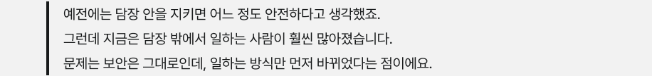 예전에는 담장 안을 지키면 어느 정도 안전하다고 생각했죠. 그런데 지금은 담장 밖에서 일하는 사람이 훨씬 많아졌습니다. 문제는 보안은 그대로인데, 일하는 방식만 먼저 바뀌었다는 점이에요.