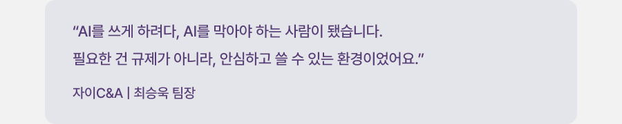 "AI를 쓰게 하려다, AI를 막아야 하는 사람이 됐습니다. 필요한 건 규제가 아니라, 안심하고 쓸 수 있는 환경이었어요." 자이C&A | 최승욱 팀장