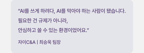 "AI를 쓰게 하려다, AI를 막아야 하는 사람이 됐습니다. 필요한 건 규제가 아니라, 안심하고 쓸 수 있는 환경이었어요." 자이C&A | 최승욱 팀장
