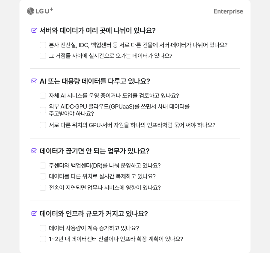 LG U+ Enterprise 서버와 데이터가 여러 곳에 나뉘어 있나요? 본사 전산실, IDC, 백업센터 등 서로 다른 건물에 서버·데이터가 나뉘어 있나요? 그 거점들 사이에 실시간으로 오가는 데이터가 있나요? AI 또는 대용량 데이터를 다루고 있나요? 자체 AI 서비스를 운영 중이거나 도입을 검토하고 있나요? 외부 AIDC·GPU 클라우드(GPUaaS)를 쓰면서 사내 데이터를 주고받아야 하나요? 서로 다른 위치의 GPU·서버 자원을 하나의 인프라처럼 묶어 써야 하나요? 데이터가 끊기면 안 되는 업무가 있나요? 주센터와 백업센터(DR)를 나눠 운영하고 있나요? 데이터를 다른 위치로 실시간 복제하고 있나요? 전송이 지연되면 업무나 서비스에 영향이 있나요? 데이터와 인프라 규모가 커지고 있나요? 데이터 사용량이 계속 증가하고 있나요? 1~2년 내 데이터센터 신설이나 인프라 확장 계획이 있나요?