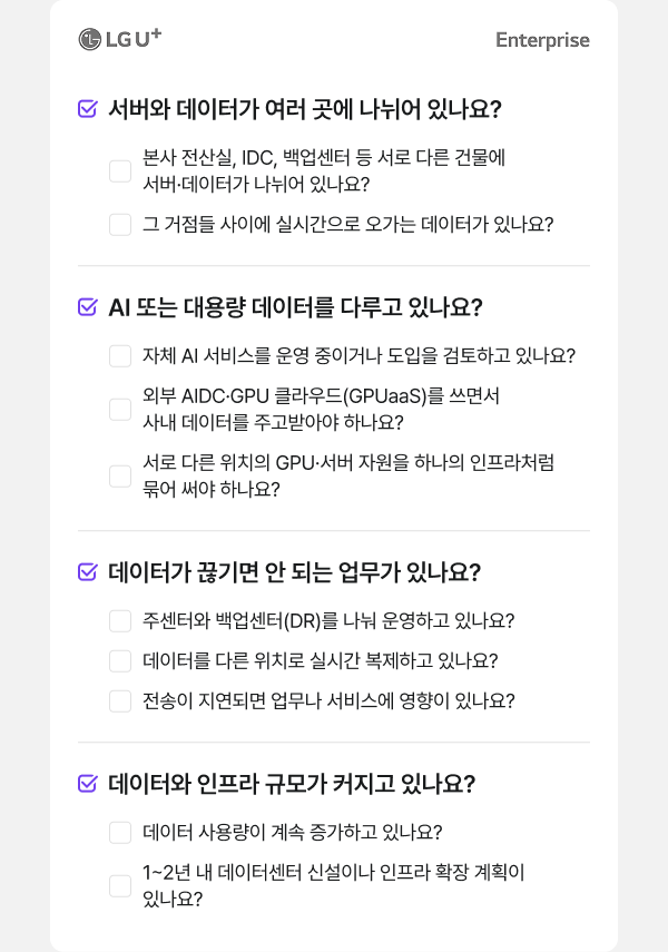 LG U+ Enterprise 서버와 데이터가 여러 곳에 나뉘어 있나요? 본사 전산실, IDC, 백업센터 등 서로 다른 건물에 서버·데이터가 나뉘어 있나요? 그 거점들 사이에 실시간으로 오가는 데이터가 있나요? AI 또는 대용량 데이터를 다루고 있나요? 자체 AI 서비스를 운영 중이거나 도입을 검토하고 있나요? 외부 AIDC·GPU 클라우드(GPUaaS)를 쓰면서 사내 데이터를 주고받아야 하나요? 서로 다른 위치의 GPU·서버 자원을 하나의 인프라처럼 묶어 써야 하나요? 데이터가 끊기면 안 되는 업무가 있나요? 주센터와 백업센터(DR)를 나눠 운영하고 있나요? 데이터를 다른 위치로 실시간 복제하고 있나요? 전송이 지연되면 업무나 서비스에 영향이 있나요? 데이터와 인프라 규모가 커지고 있나요? 데이터 사용량이 계속 증가하고 있나요? 1~2년 내 데이터센터 신설이나 인프라 확장 계획이 있나요?
