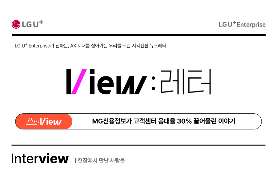 LG U+ Enterprise가 전하는, AX 시대를 살아가는 우리를 위한 시각전환 뉴스레터 View: 레터. Pro:View, MG신용정보가 고객센터 응대율 30% 끌어올린 이야기. Interview, 현장에서 만난 사람들.