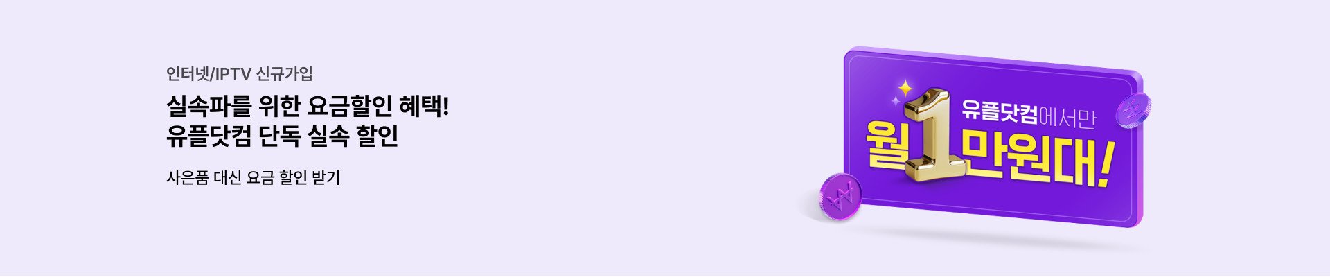 인터넷/IPTV 신규가입 실속파를 위한 요금할인 혜택! 유플닷컴 단독 실속 할인 사은품 대신 요금 할인 받기 유플닷컴에서만 월 만원대!