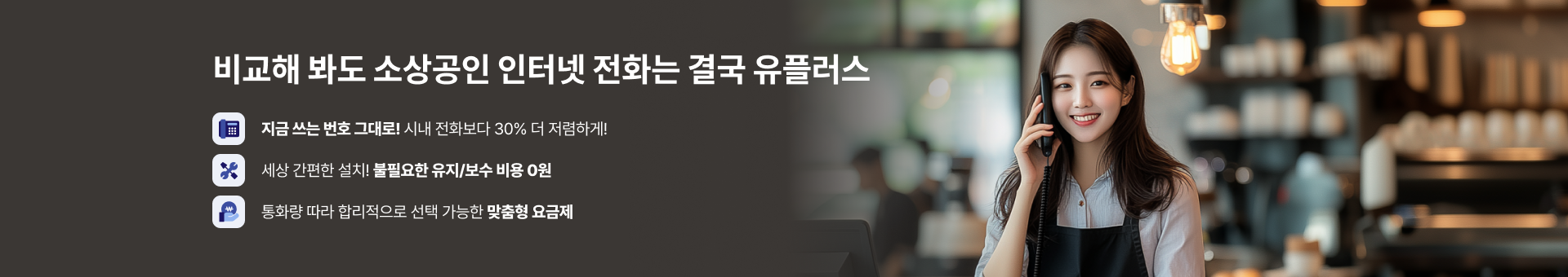 비교해 봐도 소상공인 인터넷 전화는 결국 유플러스, 지금 쓰는 번호 그대로! 시내 전화보다 30% 더 저렴하게!, 세상 간편한 설치! 불필요한 유지/보수 비용 0원, 통화량 따라 합리적으로 선택 가능한 맞춤형 요금제